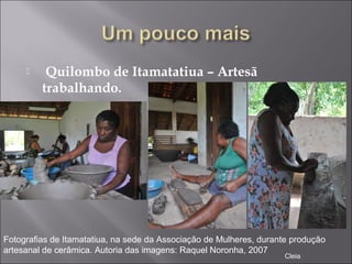   Quilombo de Itamatatiua – Artesã
trabalhando.
Fotografias de Itamatatiua, na sede da Associação de Mulheres, durante produção
artesanal de cerâmica. Autoria das imagens: Raquel Noronha, 2007
Cleia
 