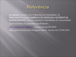  ALMEIDA, MARIA DA CONCEIÇÃO PINHEIRO. O
MOVIMENTO QUILOMBOLA NA BAIXADA OCIDENTAL
MARANHENSE: história, memória e identidade de comunidades
remanescentes de quilombos em Pinheiro.
 www.museuafro.ufma.br . Acesso em 24/09/2014.
 Blog: gustavoacmoreira.blogspot.com.br. Acesso em 17/09/2014.
 