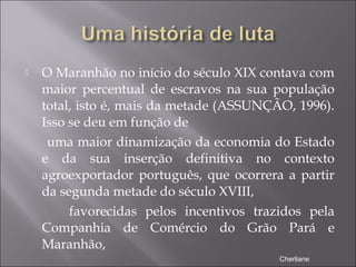  O Maranhão no início do século XIX contava com
maior percentual de escravos na sua população
total, isto é, mais da metade (ASSUNÇÃO, 1996).
Isso se deu em função de
uma maior dinamização da economia do Estado
e da sua inserção definitiva no contexto
agroexportador português, que ocorrera a partir
da segunda metade do século XVIII,
favorecidas pelos incentivos trazidos pela
Companhia de Comércio do Grão Pará e
Maranhão,
Cherliane
 