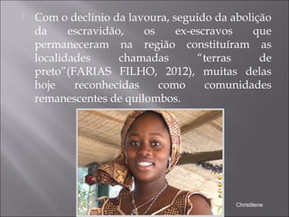  Com o declínio da lavoura, seguido da abolição
da escravidão, os ex-escravos que
permaneceram na região constituíram as
localidades chamadas “terras de
preto”(FARIAS FILHO, 2012), muitas delas
hoje reconhecidas como comunidades
remanescentes de quilombos.
Christilene
 