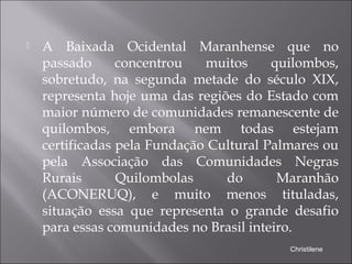  A Baixada Ocidental Maranhense que no
passado concentrou muitos quilombos,
sobretudo, na segunda metade do século XIX,
representa hoje uma das regiões do Estado com
maior número de comunidades remanescente de
quilombos, embora nem todas estejam
certificadas pela Fundação Cultural Palmares ou
pela Associação das Comunidades Negras
Rurais Quilombolas do Maranhão
(ACONERUQ), e muito menos tituladas,
situação essa que representa o grande desafio
para essas comunidades no Brasil inteiro.
Christilene
 