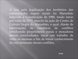  A luta pela legalização dos territórios das
comunidades negras rurais no Maranhão
antecede a Constituição de 1988, tendo início
por volta de 1979, através da ação do Centro de
Cultura Negra do Maranhão, o qual, diante de
informações da existência de conflitos
envolvendo proprietários rurais e moradores
dessas comunidades, inicia um trabalho de
visita às mesmas a fim de tomar conhecimento
da real dimensão desses conflitos.
Ecila
 