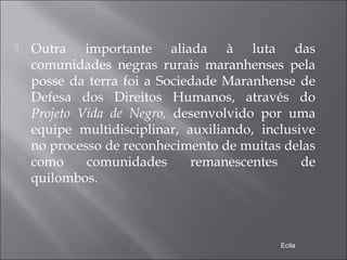  Outra importante aliada à luta das
comunidades negras rurais maranhenses pela
posse da terra foi a Sociedade Maranhense de
Defesa dos Direitos Humanos, através do
Projeto Vida de Negro, desenvolvido por uma
equipe multidisciplinar, auxiliando, inclusive
no processo de reconhecimento de muitas delas
como comunidades remanescentes de
quilombos.
Ecila
 