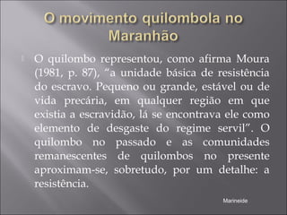  O quilombo representou, como afirma Moura
(1981, p. 87), “a unidade básica de resistência
do escravo. Pequeno ou grande, estável ou de
vida precária, em qualquer região em que
existia a escravidão, lá se encontrava ele como
elemento de desgaste do regime servil”. O
quilombo no passado e as comunidades
remanescentes de quilombos no presente
aproximam-se, sobretudo, por um detalhe: a
resistência.
Marineide
 