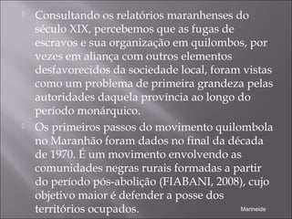  Consultando os relatórios maranhenses do
século XIX, percebemos que as fugas de
escravos e sua organização em quilombos, por
vezes em aliança com outros elementos
desfavorecidos da sociedade local, foram vistas
como um problema de primeira grandeza pelas
autoridades daquela província ao longo do
período monárquico.
 Os primeiros passos do movimento quilombola
no Maranhão foram dados no final da década
de 1970. É um movimento envolvendo as
comunidades negras rurais formadas a partir
do período pós-abolição (FIABANI, 2008), cujo
objetivo maior é defender a posse dos
territórios ocupados. Marineide
 