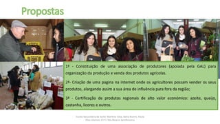 Escola Secundária da Sertã: Marlene Silva, Nélia Nunes, Paula
Elias (alunos) 11º C Ilda Bicacro (professora)
1ª - Constituição de uma associação de produtores (apoiada pela GAL) para
organização da produção e venda dos produtos agrícolas.
2ª- Criação de uma pagina na internet onde os agricultores possam vender os seus
produtos, alargando assim a sua área de influência para fora da região;
3ª - Certificação de produtos regionais de alto valor económico: azeite, queijo,
castanha, licores e outros.
 