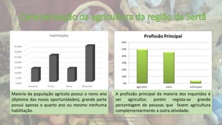 Escola Secundária da Sertã: Marlene Silva, Nélia Nunes, Paula
Elias (alunos) 11º C Ilda Bicacro (professora)
Maioria da população agrícola possui o nono ano
(diploma das novas oportunidades), grande parte
possui apenas o quarto ano ou mesmo nenhuma
habilitação.
A profissão principal da maioria dos inquiridos é
ser agricultor, porém regista-se grande
percentagem de pessoas que fazem agricultura
complementarmente a outra atividade.
 