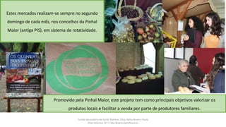 Escola Secundária da Sertã: Marlene Silva, Nélia Nunes, Paula
Elias (alunos) 11º C Ilda Bicacro (professora)
Promovido pela Pinhal Maior, este projeto tem como principais objetivos valorizar os
produtos locais e facilitar a venda por parte de produtores familiares.
Estes mercados realizam-se sempre no segundo
domingo de cada mês, nos concelhos da Pinhal
Maior (antiga PIS), em sistema de rotatividade.
 