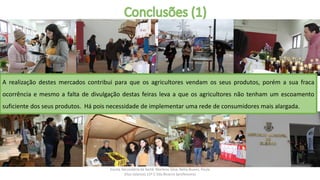 Escola Secundária da Sertã: Marlene Silva, Nélia Nunes, Paula
Elias (alunos) 11º C Ilda Bicacro (professora)
A realização destes mercados contribui para que os agricultores vendam os seus produtos, porém a sua fraca
ocorrência e mesmo a falta de divulgação destas feiras leva a que os agricultores não tenham um escoamento
suficiente dos seus produtos. Há pois necessidade de implementar uma rede de consumidores mais alargada.
 