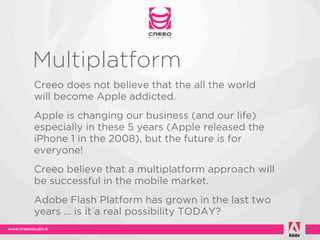 Multiplatform
Creeo does not believe that the all the world
will become Apple addicted.
Apple is changing our business (and our life)
especially in these 5 years (Apple released the
iPhone 1 in the 2008), but the future is for
everyone!
Creeo believe that a multiplatform approach will
be successful in the mobile market.
Adobe Flash Platform has grown in the last two
years ... is it a real possibility TODAY?
 