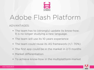 Adobe Flash Platform
ADVANTAGES:

 • The team has to (strongly) update its know-how.
   It is no longer studying a new language.
 • The team will use its 10 years experience
 • The team could reuse its AS framework (+/- 70%)
 • The first app could be in the market in 2/3 months
 • Market differentiation
 • To achieve know-how in the multiplatform market
 