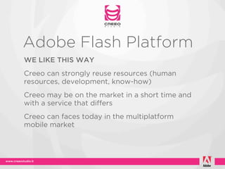 Adobe Flash Platform
WE LIKE THIS WAY
Creeo can strongly reuse resources (human
resources, development, know-how)
Creeo may be on the market in a short time and
with a service that differs
Creeo can faces today in the multiplatform
mobile market
 