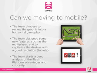 Can we moving to mobile?
• The team chooses to
 review the graphic into a
 horizontal gameplay

• The team designed some
 new features, such as the
 multiplayer, and to
 capitalize the devices with
 a good resolution (tablets)

• The team starts a deep
 analysis of the Flash
 Platform advantages and
 criticality
 