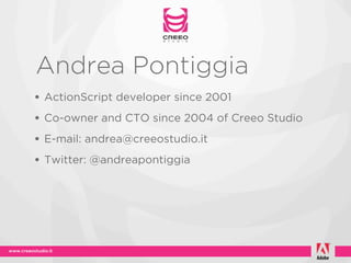 Andrea Pontiggia
• ActionScript developer since 2001
• Co-owner and CTO since 2004 of Creeo Studio
• E-mail: andrea@creeostudio.it
• Twitter: @andreapontiggia
 