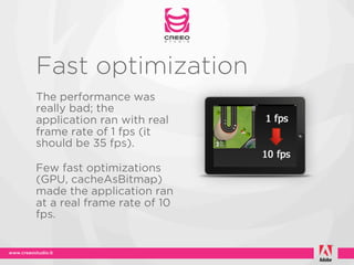 Fast optimization
The performance was
really bad; the
application ran with real
frame rate of 1 fps (it
should be 35 fps).

Few fast optimizations
(GPU, cacheAsBitmap)
made the application ran
at a real frame rate of 10
fps.
 