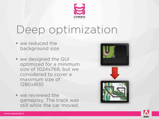Deep optimization
• we reduced the
 background size

• we designed the GUI
 optimized for a minimum
 size of 1024x768, but we
 considered to cover a
 maximum size of
 1280x800

• we reviewed the
 gameplay. The track was
 still while the car moved.
 