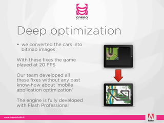 Deep optimization
• we converted the cars into
  bitmap images

With these fixes the game
played at 20 FPS

Our team developed all
these fixes without any past
know-how about ‘mobile
application optimization’

The engine is fully developed
with Flash Professional
 