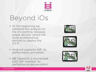 Beyond iOs
• At the beginning we
  centered the analysis on
  the iOs porting, because
  Apple devices where the
  most problematical
  devices to deploy the
  A.F.P.

• Android supports AIR. Its
  performance are better.

• BB TabletOS is distributed
  with AIR installed. Its
  performance are excellent.
 