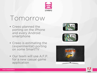 Tomorrow
• Creeo planned the
 porting on the iPhone
 and every Android
 smartphone

• Creeo is estimating the
 (experimental) porting
 on some SmartTV

• Our team will use A.F.P.
 for a new casual game
 application
 