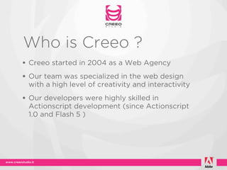 Who is Creeo ?
• Creeo started in 2004 as a Web Agency
• Our team was specialized in the web design
 with a high level of creativity and interactivity
• Our developers were highly skilled in
 Actionscript development (since Actionscript
 1.0 and Flash 5 )
 