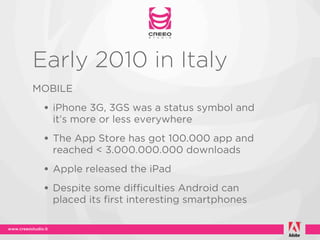 Early 2010 in Italy
MOBILE
 • iPhone 3G, 3GS was a status symbol and
   it’s more or less everywhere
 • The App Store has got 100.000 app and
   reached < 3.000.000.000 downloads
 • Apple released the iPad
 • Despite some difficulties Android can
   placed its first interesting smartphones
 