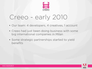 Creeo - early 2010
• Our team: 4 developers, 4 creatives, 1 account
• Creeo had just been doing business with some
 big international companies in Milan
• Some strategic partnerships started to yield
 benefits
 