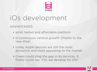 iOs development
ADVANTAGES:
 • solid, tested and affordable platform
 • in continuous vertical growth (thanks to the
  new iPad)
 • today Apple devices are still the most
  attractive and most appealing to the market
 • Creeo could plug the gap in its services. It
  finally could say ‘Yes, we develop for iOs!’
 