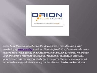 Orion Solar Racking specializes in the development, manufacturing, and
marketing of solar racking solutions. Since its foundation, Orion has released a
wide range of high-quality and innovative solar mounting systems. We provide
roof and ground mounting solutions for residential, agriculture, industrial,
government, and commercial utility grade projects. Our mission is to promote
renewable energy solutions making the installation of solar trackers simple.
 