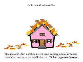 Faltava a última casinha. Quando o Sr. Ano a acabou de construir começaram a cair folhas castanhas, amarelas, avermelhadas, etc. Tinha chegado o  Outono . 