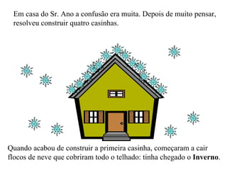 Em casa do Sr. Ano a confusão era muita. Depois de muito pensar, resolveu construir quatro casinhas. Quando acabou de construir a primeira casinha, começaram a cair flocos de neve que cobriram todo o telhado: tinha chegado o  Inverno . 