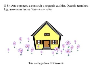 O Sr. Ano começou a construir a segunda casinha. Quando terminou logo nasceram lindas flores à sua volta. Tinha chegado a  Primavera . 