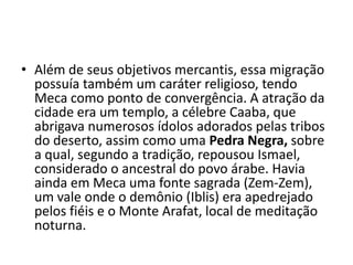 • Além de seus objetivos mercantis, essa migração
  possuía também um caráter religioso, tendo
  Meca como ponto de convergência. A atração da
  cidade era um templo, a célebre Caaba, que
  abrigava numerosos ídolos adorados pelas tribos
  do deserto, assim como uma Pedra Negra, sobre
  a qual, segundo a tradição, repousou Ismael,
  considerado o ancestral do povo árabe. Havia
  ainda em Meca uma fonte sagrada (Zem-Zem),
  um vale onde o demônio (Iblis) era apedrejado
  pelos fiéis e o Monte Arafat, local de meditação
  noturna.
 