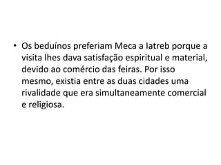 • Os beduínos preferiam Meca a Iatreb porque a
  visita lhes dava satisfação espiritual e material,
  devido ao comércio das feiras. Por isso
  mesmo, existia entre as duas cidades uma
  rivalidade que era simultaneamente comercial
  e religiosa.
 