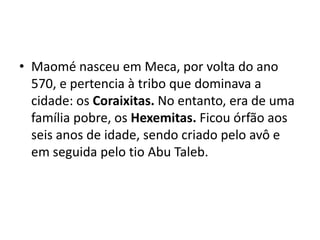 • Maomé nasceu em Meca, por volta do ano
  570, e pertencia à tribo que dominava a
  cidade: os Coraixitas. No entanto, era de uma
  família pobre, os Hexemitas. Ficou órfão aos
  seis anos de idade, sendo criado pelo avô e
  em seguida pelo tio Abu Taleb.
 