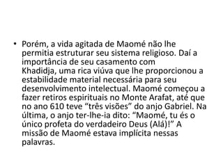• Porém, a vida agitada de Maomé não lhe
  permitia estruturar seu sistema religioso. Daí a
  importância de seu casamento com
  Khadidja, uma rica viúva que lhe proporcionou a
  estabilidade material necessária para seu
  desenvolvimento intelectual. Maomé começou a
  fazer retiros espirituais no Monte Arafat, até que
  no ano 610 teve “três visões” do anjo Gabriel. Na
  última, o anjo ter-lhe-ia dito: “Maomé, tu és o
  único profeta do verdadeiro Deus (Alá)!” A
  missão de Maomé estava implícita nessas
  palavras.
 