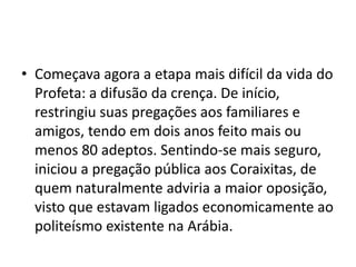 • Começava agora a etapa mais difícil da vida do
  Profeta: a difusão da crença. De início,
  restringiu suas pregações aos familiares e
  amigos, tendo em dois anos feito mais ou
  menos 80 adeptos. Sentindo-se mais seguro,
  iniciou a pregação pública aos Coraixitas, de
  quem naturalmente adviria a maior oposição,
  visto que estavam ligados economicamente ao
  politeísmo existente na Arábia.
 