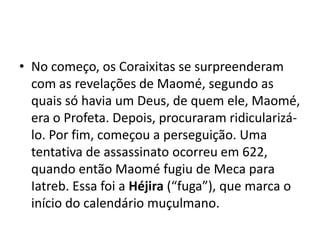 • No começo, os Coraixitas se surpreenderam
  com as revelações de Maomé, segundo as
  quais só havia um Deus, de quem ele, Maomé,
  era o Profeta. Depois, procuraram ridicularizá-
  lo. Por fim, começou a perseguição. Uma
  tentativa de assassinato ocorreu em 622,
  quando então Maomé fugiu de Meca para
  Iatreb. Essa foi a Héjira (“fuga”), que marca o
  início do calendário muçulmano.
 