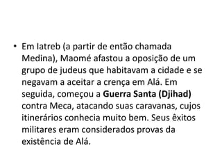 • Em Iatreb (a partir de então chamada
  Medina), Maomé afastou a oposição de um
  grupo de judeus que habitavam a cidade e se
  negavam a aceitar a crença em Alá. Em
  seguida, começou a Guerra Santa (Djihad)
  contra Meca, atacando suas caravanas, cujos
  itinerários conhecia muito bem. Seus êxitos
  militares eram considerados provas da
  existência de Alá.
 