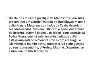 • Diante do crescente prestígio de Maomé, os Coraixitas
  procuraram um acordo (Tratado de Hodaibiya): Maomé
  voltaria para Meca, mas os ídolos da Caaba deveriam
  ser conservados. Mas em 630, com o apoio dos árabes
  do deserto, Maomé destruiu os ídolos, com exceção da
  Pedra Negra, que foi solenemente dedicada a Alá.
  Estava implantado o monoteísmo e com ele surgiu o
  Islamismo, o mundo dos submissos a Alá e obedientes
  ao seu representante, o Profeta Maomé. Organizou-se,
  assim, um Estado Teocrático.
 