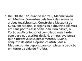 • De 630 até 632, quando morreu, Maomé viveu
  em Medina. Converteu pela força das armas os
  árabes recalcitrantes. Construiu a Mesquita de
  Kuba, em Medina, e organizou a doutrina islâmica
  em seus pontos essenciais. Seu livro básico, o
  Corão ou Alcorão, só foi compilado mais tarde,
  com base nos escritos de Said, um escravo persa
  que sintetizava seus pensamentos. A Suna,
  conjunto de ditos e episódios atribuídos a
  Maomé, surgiu depois, para completar a tradição
  em torno da vida do Profeta.
 