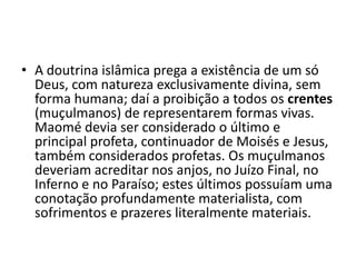 • A doutrina islâmica prega a existência de um só
  Deus, com natureza exclusivamente divina, sem
  forma humana; daí a proibição a todos os crentes
  (muçulmanos) de representarem formas vivas.
  Maomé devia ser considerado o último e
  principal profeta, continuador de Moisés e Jesus,
  também considerados profetas. Os muçulmanos
  deveriam acreditar nos anjos, no Juízo Final, no
  Inferno e no Paraíso; estes últimos possuíam uma
  conotação profundamente materialista, com
  sofrimentos e prazeres literalmente materiais.
 