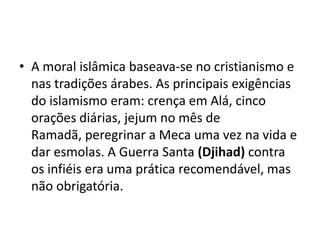 • A moral islâmica baseava-se no cristianismo e
  nas tradições árabes. As principais exigências
  do islamismo eram: crença em Alá, cinco
  orações diárias, jejum no mês de
  Ramadã, peregrinar a Meca uma vez na vida e
  dar esmolas. A Guerra Santa (Djihad) contra
  os infiéis era uma prática recomendável, mas
  não obrigatória.
 