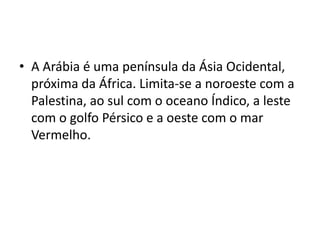 • A Arábia é uma península da Ásia Ocidental,
  próxima da África. Limita-se a noroeste com a
  Palestina, ao sul com o oceano Índico, a leste
  com o golfo Pérsico e a oeste com o mar
  Vermelho.
 
