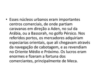 • Esses núcleos urbanos eram importantes
  centros comerciais, de onde partiam
  caravanas em direção a Aden, no sul da
  Arábia, ou a Bassorah, no golfo Pérsico. Nos
  referidos portos, os mercadores adquiriam
  especiarias orientais, que ali chegavam através
  da navegação de cabotagem, e as revendiam
  no Oriente Médio e Próximo. Os lucros eram
  enormes e fizeram a fortuna dos
  comerciantes, principalmente de Meca.
 