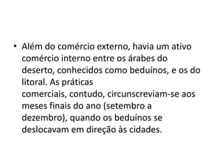 • Além do comércio externo, havia um ativo
  comércio interno entre os árabes do
  deserto, conhecidos como beduínos, e os do
  litoral. As práticas
  comerciais, contudo, circunscreviam-se aos
  meses finais do ano (setembro a
  dezembro), quando os beduínos se
  deslocavam em direção às cidades.
 