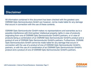 Disclaimer

 All information contained in this document has been checked with the greatest care.
 OSRAM Opto Semiconductors GmbH can however, not be made liable for any damage
 that occurs in connection with the use of these contents.


 OSRAM Opto Semiconductor GmbH makes no representations and warranties as to a
 possible interference with third parties' intellectual property rights in view of products
 originating f
   i i ti from one of OSRAM Opto Semiconductor GmbH's partners, or in view of
                        f          O t S i         d t G bH'            t        i i      f
 products being a combination of an OSRAM Opto Semiconductor GmbH's product and a
 product of one of OSRAM Opto Semiconductor GmbH's partners. Furthermore, OSRAM
 Opto Semiconductors GmbH cannot be made liable for any damage that occurs in
   p                                                            y       g
 connection with the use of a product of one of OSRAM Opto Semiconductor GmbH's
 partners, or with the use of a combination of an OSRAM Opto Semiconductor GmbH's
 product and a product of one of OSRAM Opto Semiconductor GmbH's partners.




LED Fundamentals | External Thermal Resistance - Substrates| Page 11
 