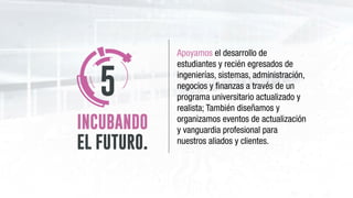 INCUBANDO
EL FUTURO.
Apoyamos el desarrollo de
estudiantes y recién egresados de
ingenierías, sistemas, administración,
negocios y finanzas a través de un
programa universitario actualizado y
realista; También diseñamos y
organizamos eventos de actualización
y vanguardia profesional para
nuestros aliados y clientes.
5
 