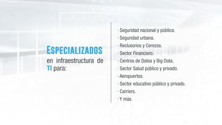 Especializados
en infraestructura de
TI para:
· Seguridad nacional y pública.
· Seguridad urbana.
· Reclusorios y Cerezos.
· Sector Financiero. 
· Centros de Datos y Big Data.
· Sector Salud público y privado.
· Aeropuertos.
· Sector educativo público y privado.
· Carriers.
· Y más.
 