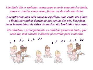 Um lindo dia os ratinhos começaram a ouvir uma música linda, suave e, xeretas como eram, foram ver de onde ela vinha. Encontraram uma sala cheia de espelhos, num canto um piano e lindas garotinhas dançando nas pontas dos pés. Pareciam essas bonequinhas de caixa de música, tão bonitinhas que eram. Os ratinhos, e principalmente as ratinhas gostaram tanto, que todo dia, mal ouviam a música já corriam para a tal sala. 