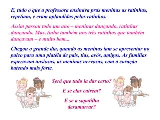 E, tudo o que a professora ensinava pras meninas as ratinhas, repetiam, e eram aplaudidas pelos ratinhos. Assim passou todo um ano – meninas dançando, ratinhas dançando. Mas, tinha também uns três ratinhos que também dançavam – e muito bem... Chegou o grande dia, quando as meninas iam se apresentar no palco para uma platéia de pais, tias, avós, amigos. As famílias esperavam ansiosas, as meninas nervosas, com o coração batendo mais forte. Será que tudo ia dar certo? E se elas caírem? E se a sapatilha desamarrar? 
